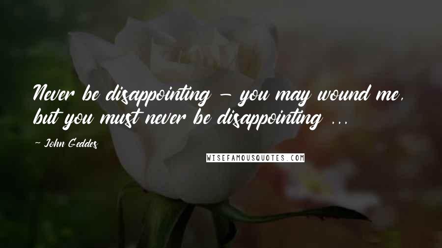 John Geddes Quotes: Never be disappointing - you may wound me, but you must never be disappointing ...