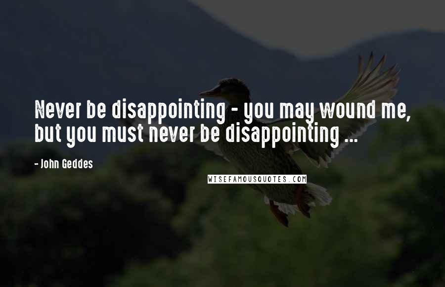 John Geddes Quotes: Never be disappointing - you may wound me, but you must never be disappointing ...