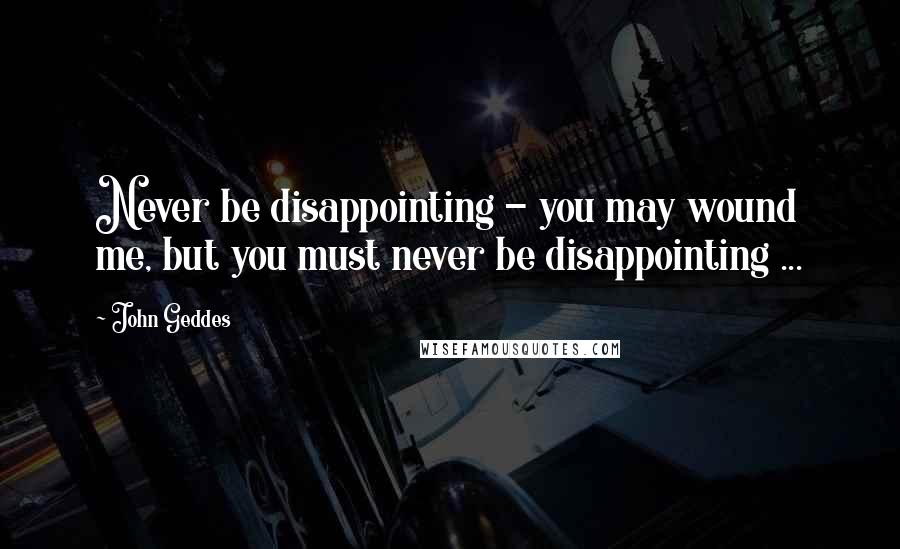 John Geddes Quotes: Never be disappointing - you may wound me, but you must never be disappointing ...