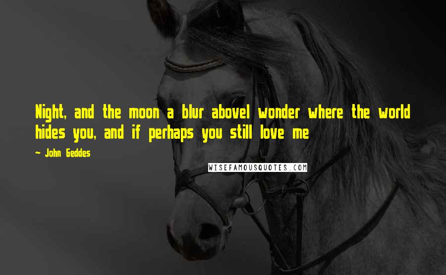John Geddes Quotes: Night, and the moon a blur aboveI wonder where the world hides you, and if perhaps you still love me