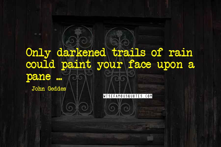 John Geddes Quotes: Only darkened trails of rain could paint your face upon a pane ...