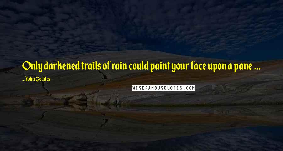 John Geddes Quotes: Only darkened trails of rain could paint your face upon a pane ...