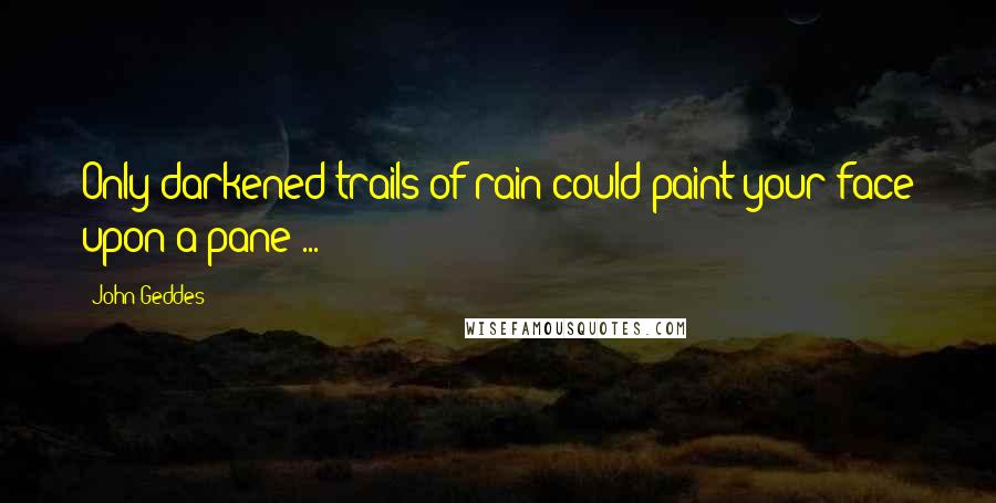 John Geddes Quotes: Only darkened trails of rain could paint your face upon a pane ...