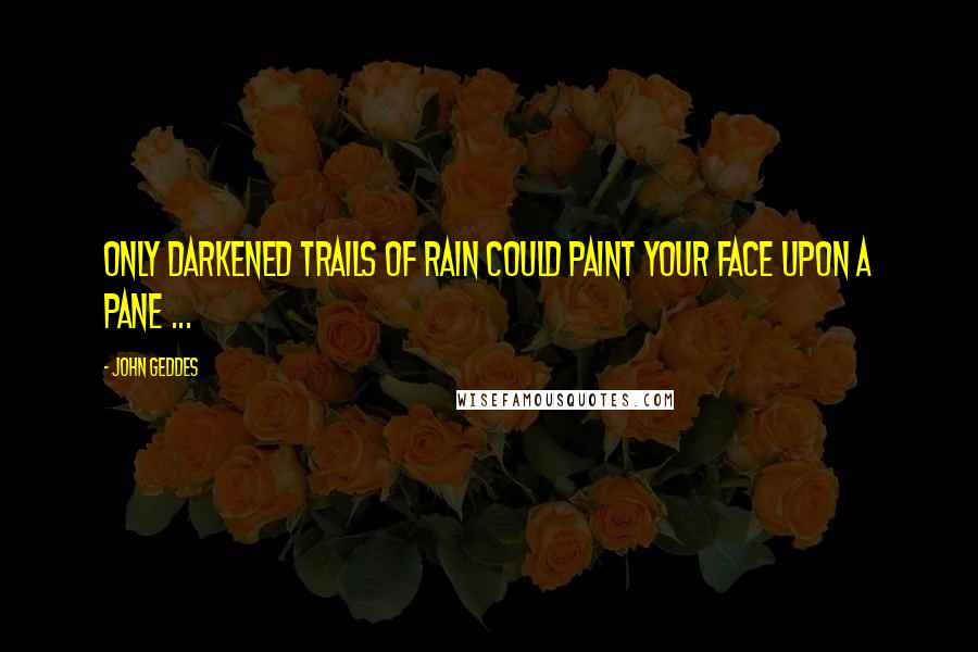 John Geddes Quotes: Only darkened trails of rain could paint your face upon a pane ...