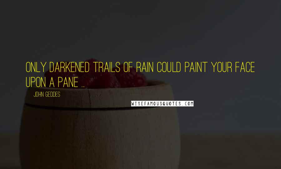 John Geddes Quotes: Only darkened trails of rain could paint your face upon a pane ...