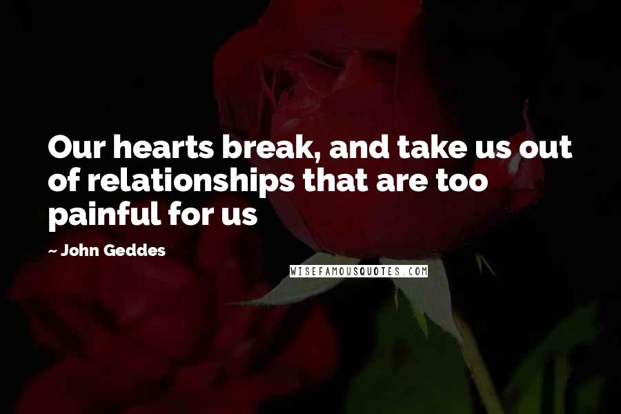 John Geddes Quotes: Our hearts break, and take us out of relationships that are too painful for us