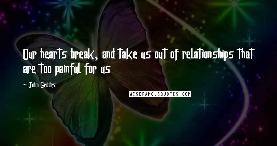 John Geddes Quotes: Our hearts break, and take us out of relationships that are too painful for us