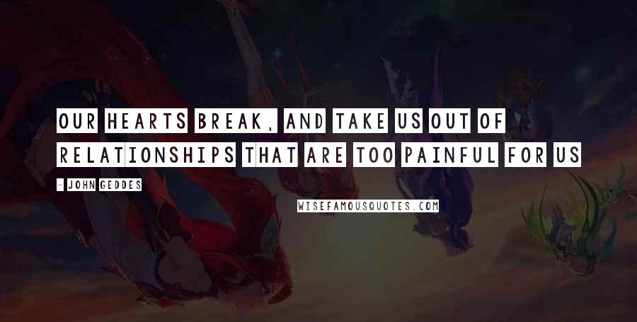 John Geddes Quotes: Our hearts break, and take us out of relationships that are too painful for us