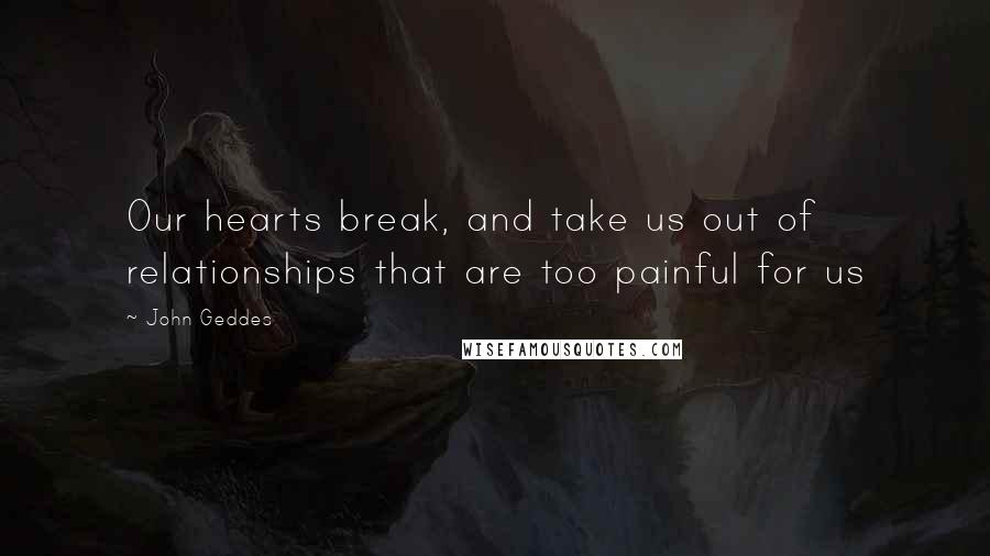 John Geddes Quotes: Our hearts break, and take us out of relationships that are too painful for us