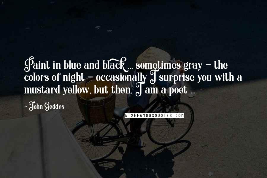 John Geddes Quotes: Paint in blue and black ... sometimes gray - the colors of night - occasionally I surprise you with a mustard yellow, but then, I am a poet ...