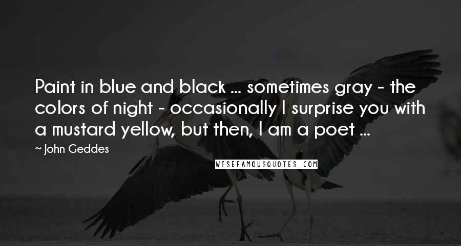 John Geddes Quotes: Paint in blue and black ... sometimes gray - the colors of night - occasionally I surprise you with a mustard yellow, but then, I am a poet ...