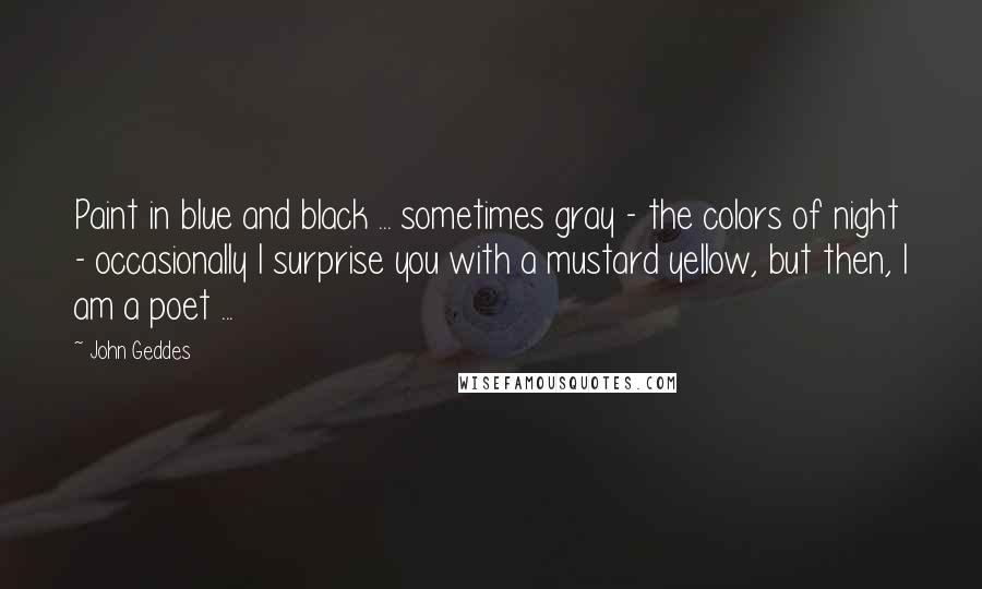 John Geddes Quotes: Paint in blue and black ... sometimes gray - the colors of night - occasionally I surprise you with a mustard yellow, but then, I am a poet ...