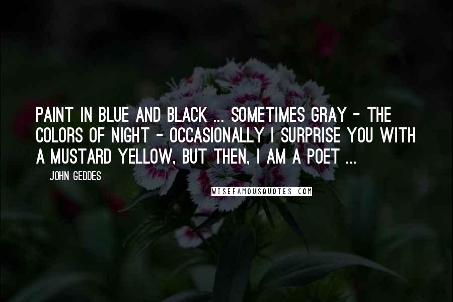 John Geddes Quotes: Paint in blue and black ... sometimes gray - the colors of night - occasionally I surprise you with a mustard yellow, but then, I am a poet ...