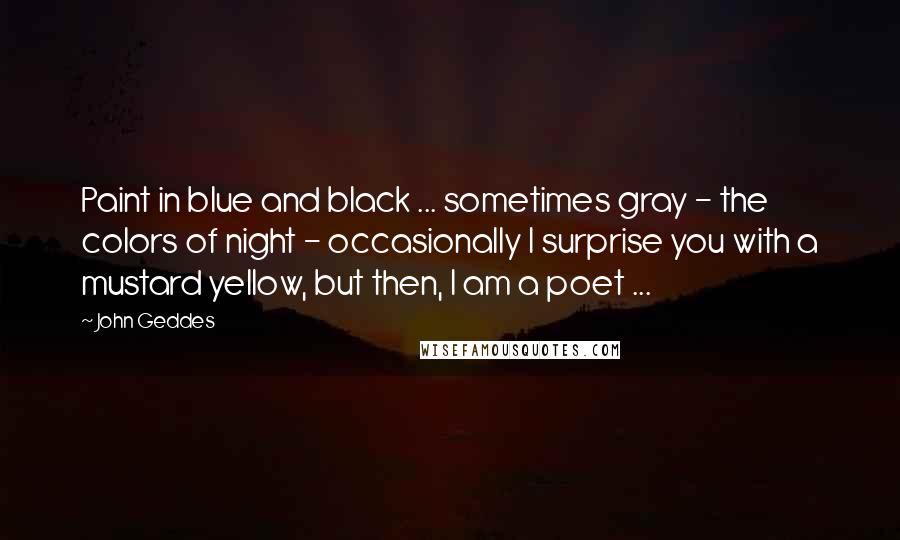 John Geddes Quotes: Paint in blue and black ... sometimes gray - the colors of night - occasionally I surprise you with a mustard yellow, but then, I am a poet ...