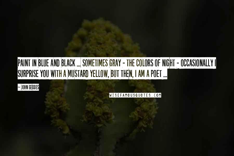 John Geddes Quotes: Paint in blue and black ... sometimes gray - the colors of night - occasionally I surprise you with a mustard yellow, but then, I am a poet ...