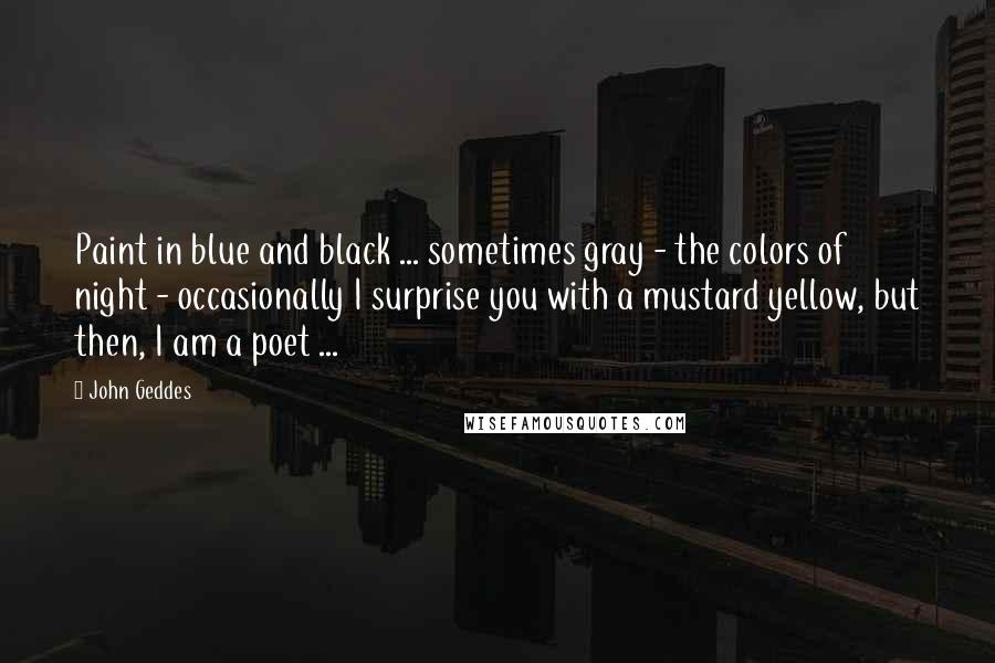 John Geddes Quotes: Paint in blue and black ... sometimes gray - the colors of night - occasionally I surprise you with a mustard yellow, but then, I am a poet ...