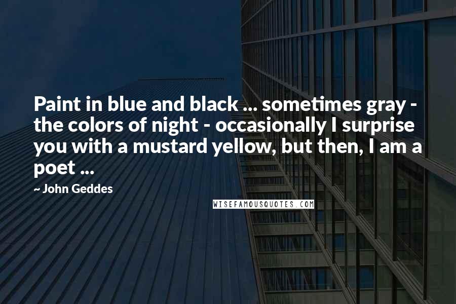 John Geddes Quotes: Paint in blue and black ... sometimes gray - the colors of night - occasionally I surprise you with a mustard yellow, but then, I am a poet ...