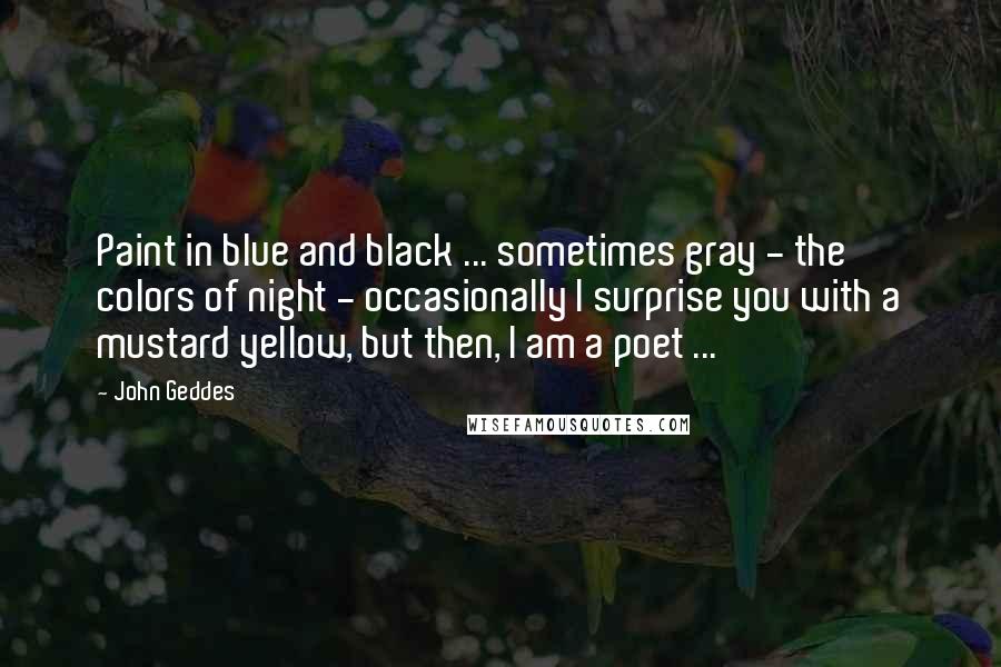 John Geddes Quotes: Paint in blue and black ... sometimes gray - the colors of night - occasionally I surprise you with a mustard yellow, but then, I am a poet ...