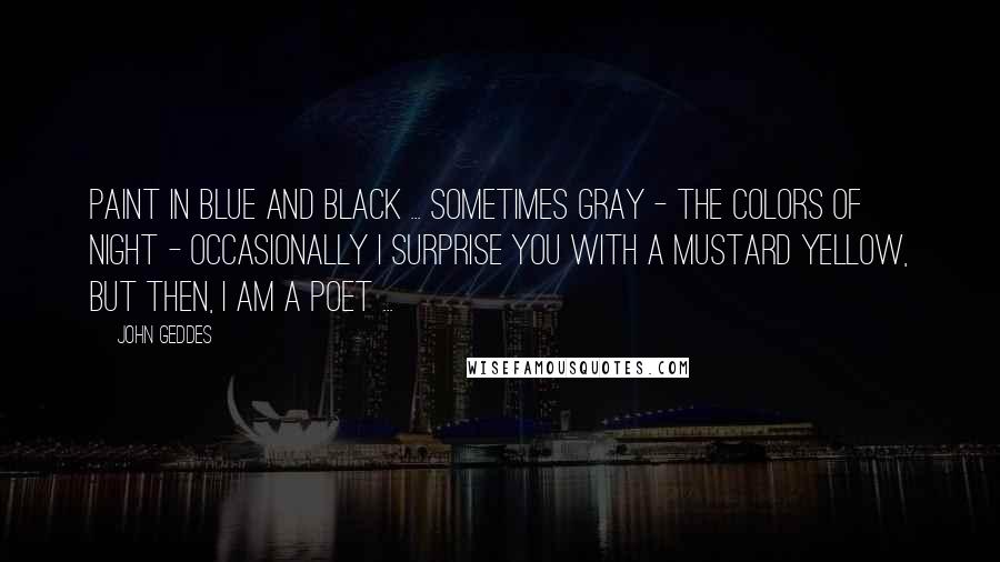 John Geddes Quotes: Paint in blue and black ... sometimes gray - the colors of night - occasionally I surprise you with a mustard yellow, but then, I am a poet ...