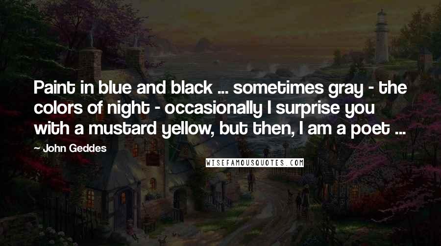 John Geddes Quotes: Paint in blue and black ... sometimes gray - the colors of night - occasionally I surprise you with a mustard yellow, but then, I am a poet ...