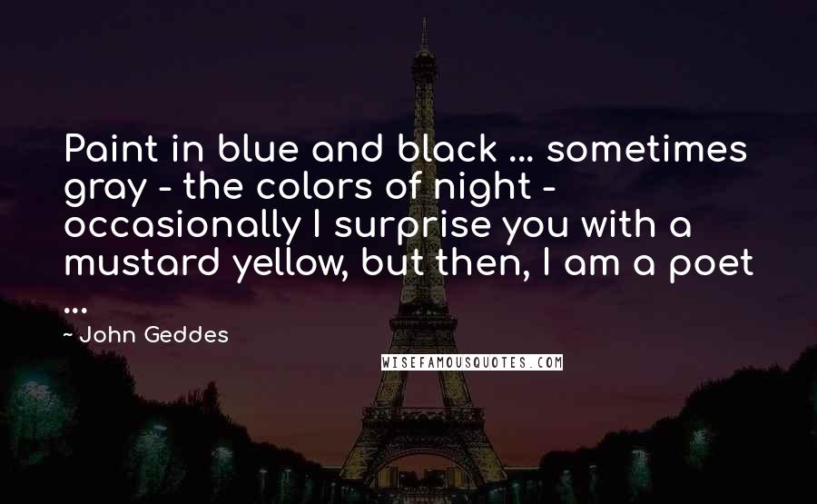 John Geddes Quotes: Paint in blue and black ... sometimes gray - the colors of night - occasionally I surprise you with a mustard yellow, but then, I am a poet ...