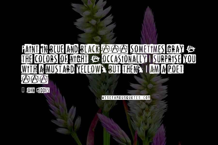 John Geddes Quotes: Paint in blue and black ... sometimes gray - the colors of night - occasionally I surprise you with a mustard yellow, but then, I am a poet ...