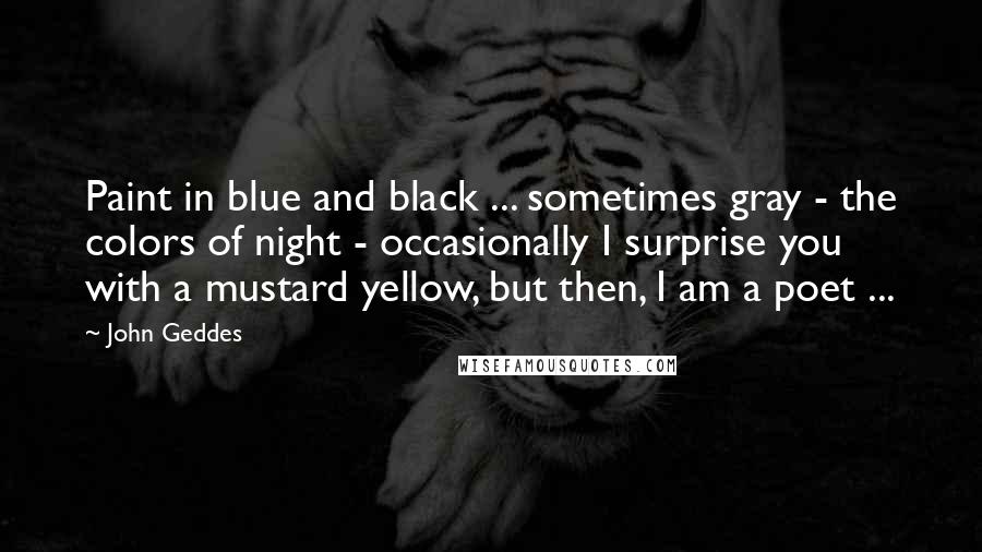 John Geddes Quotes: Paint in blue and black ... sometimes gray - the colors of night - occasionally I surprise you with a mustard yellow, but then, I am a poet ...