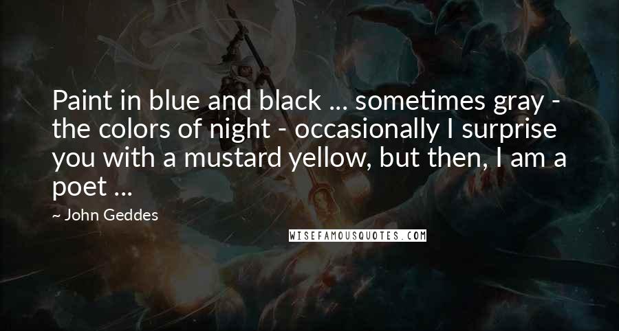 John Geddes Quotes: Paint in blue and black ... sometimes gray - the colors of night - occasionally I surprise you with a mustard yellow, but then, I am a poet ...