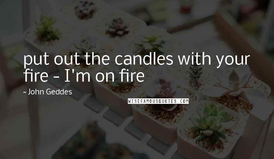 John Geddes Quotes: put out the candles with your fire - I'm on fire