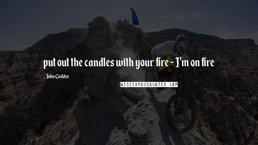 John Geddes Quotes: put out the candles with your fire - I'm on fire