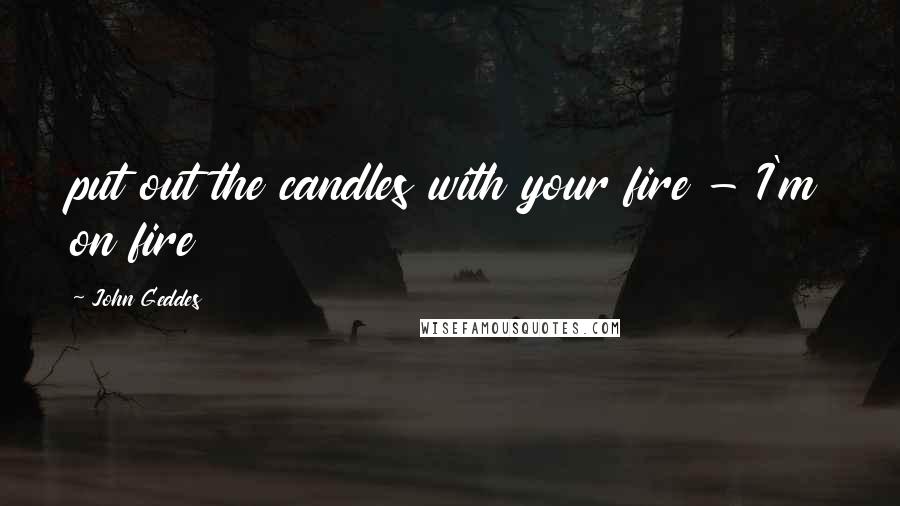 John Geddes Quotes: put out the candles with your fire - I'm on fire