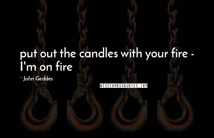 John Geddes Quotes: put out the candles with your fire - I'm on fire