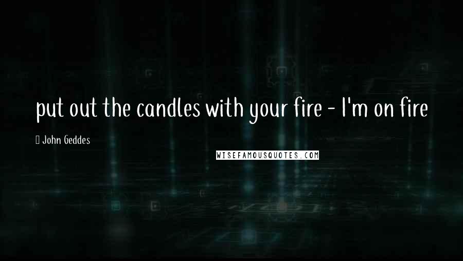 John Geddes Quotes: put out the candles with your fire - I'm on fire