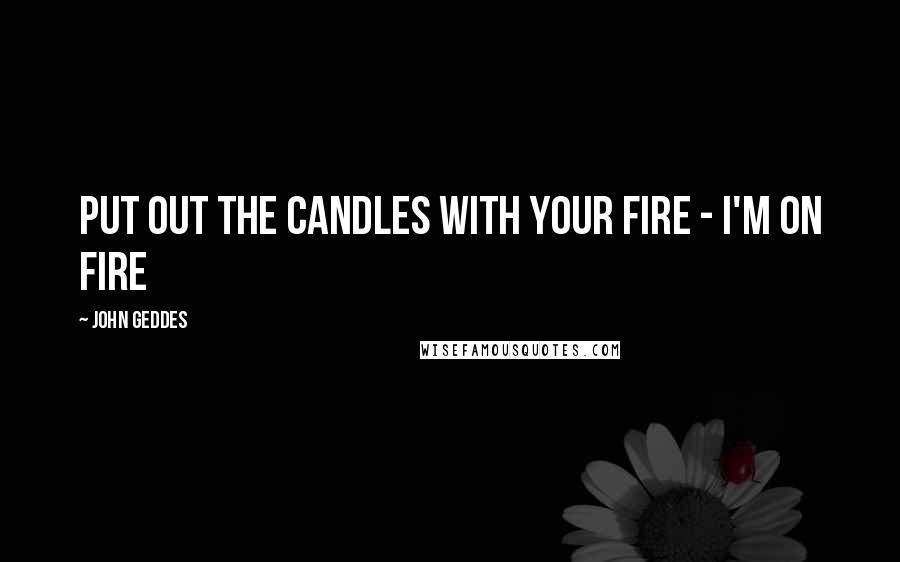 John Geddes Quotes: put out the candles with your fire - I'm on fire