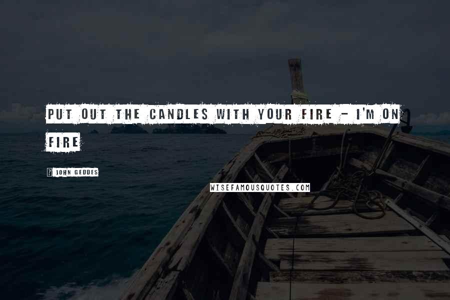 John Geddes Quotes: put out the candles with your fire - I'm on fire