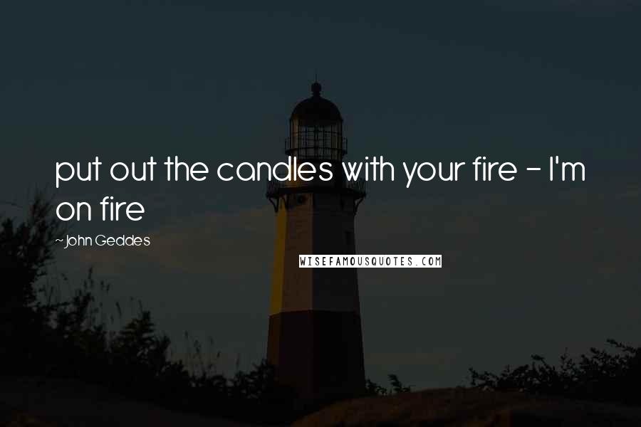 John Geddes Quotes: put out the candles with your fire - I'm on fire