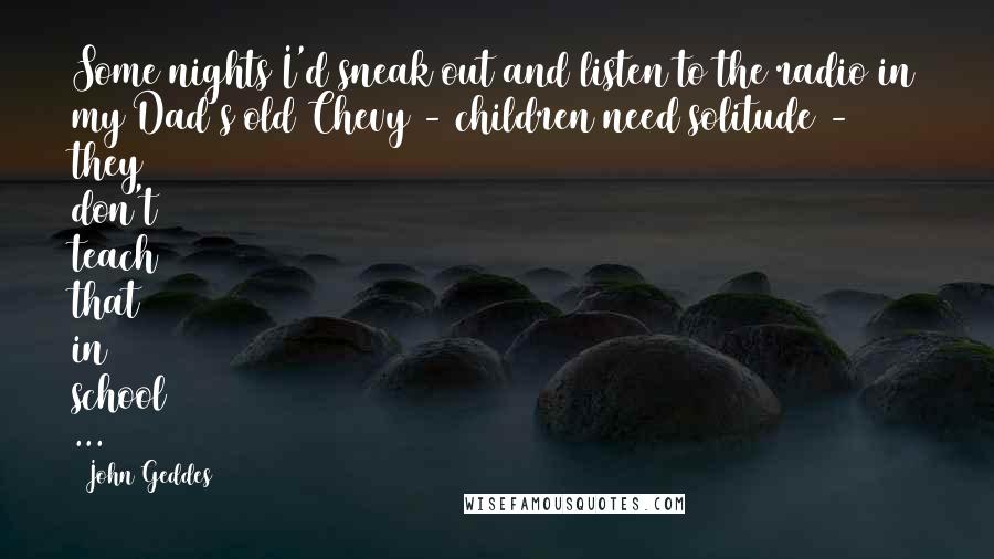 John Geddes Quotes: Some nights I'd sneak out and listen to the radio in my Dad's old Chevy - children need solitude - they don't teach that in school ...