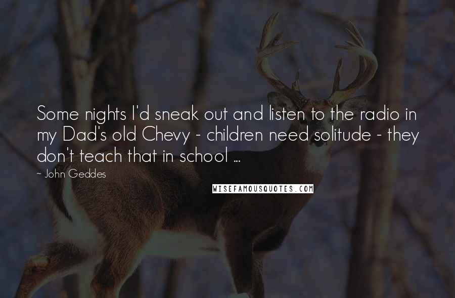 John Geddes Quotes: Some nights I'd sneak out and listen to the radio in my Dad's old Chevy - children need solitude - they don't teach that in school ...