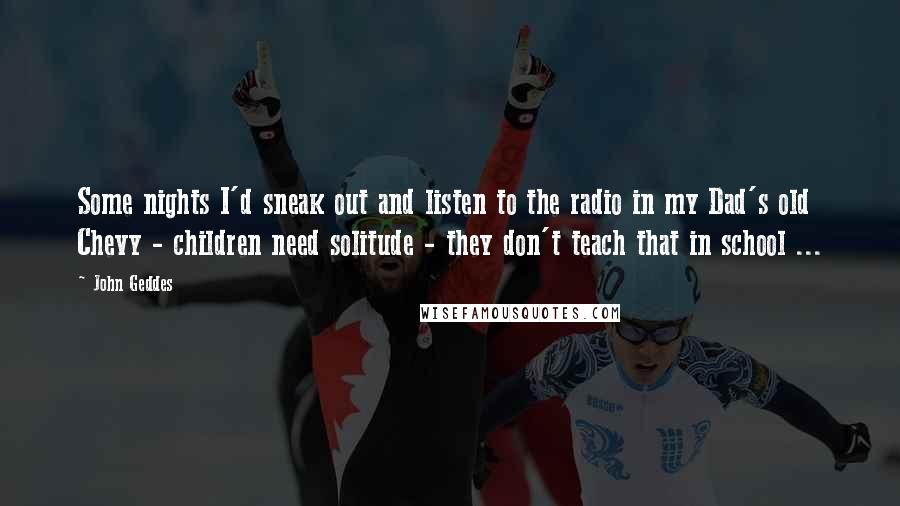 John Geddes Quotes: Some nights I'd sneak out and listen to the radio in my Dad's old Chevy - children need solitude - they don't teach that in school ...