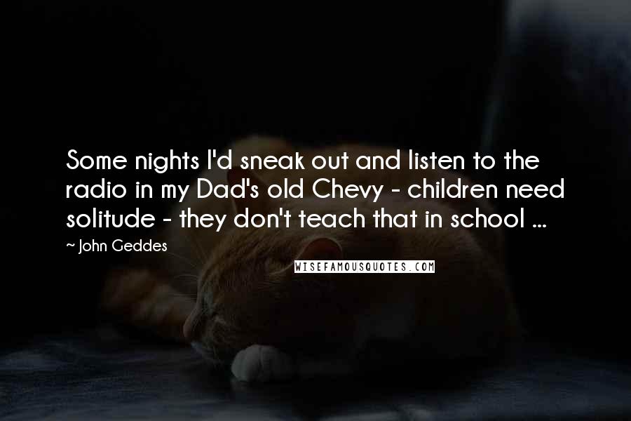 John Geddes Quotes: Some nights I'd sneak out and listen to the radio in my Dad's old Chevy - children need solitude - they don't teach that in school ...