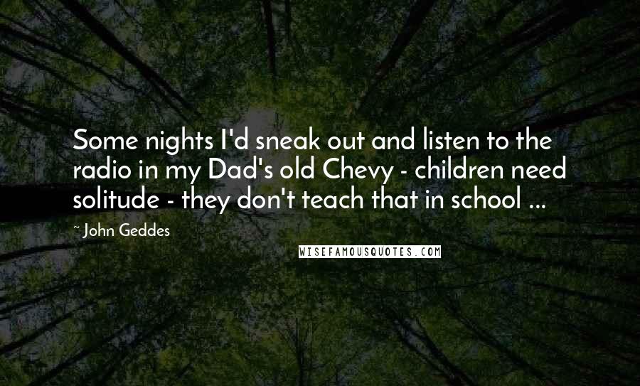 John Geddes Quotes: Some nights I'd sneak out and listen to the radio in my Dad's old Chevy - children need solitude - they don't teach that in school ...