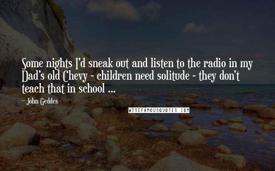 John Geddes Quotes: Some nights I'd sneak out and listen to the radio in my Dad's old Chevy - children need solitude - they don't teach that in school ...