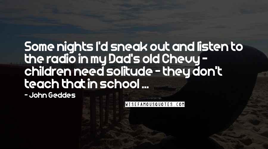 John Geddes Quotes: Some nights I'd sneak out and listen to the radio in my Dad's old Chevy - children need solitude - they don't teach that in school ...