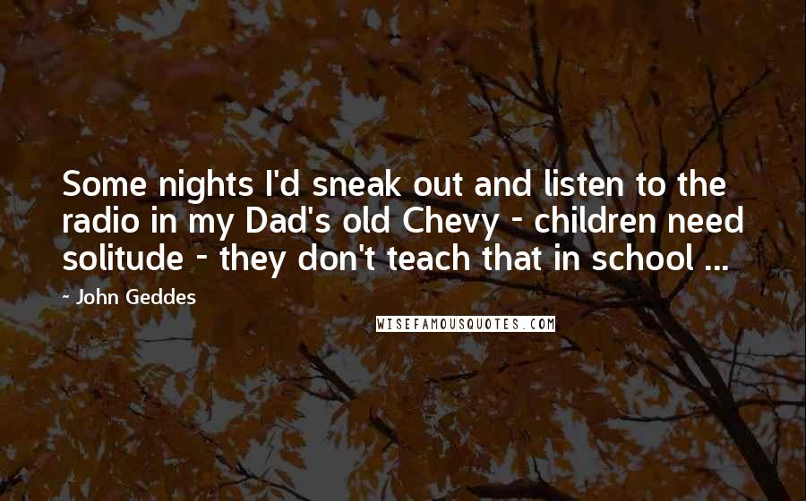 John Geddes Quotes: Some nights I'd sneak out and listen to the radio in my Dad's old Chevy - children need solitude - they don't teach that in school ...