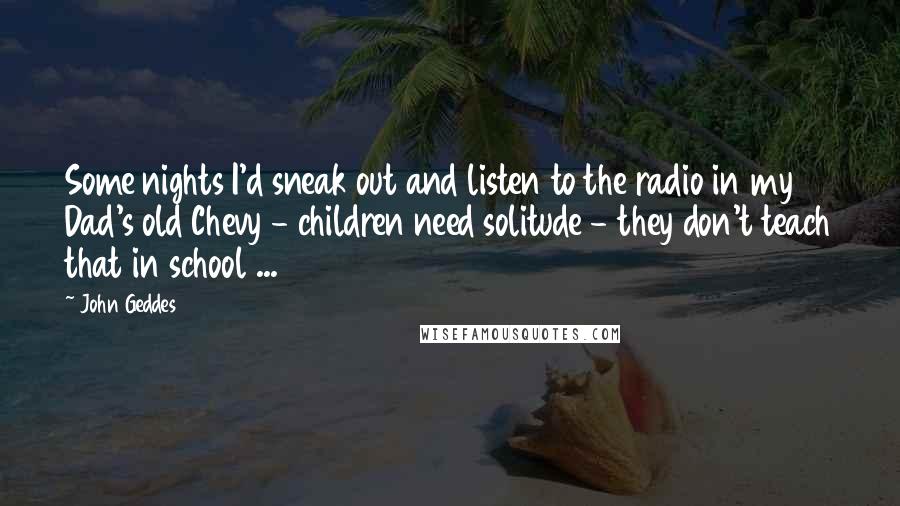 John Geddes Quotes: Some nights I'd sneak out and listen to the radio in my Dad's old Chevy - children need solitude - they don't teach that in school ...