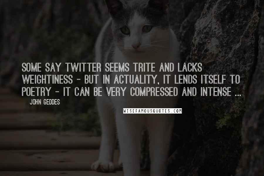 John Geddes Quotes: Some say Twitter seems trite and lacks weightiness - but in actuality, it lends itself to poetry - it can be very compressed and intense ...