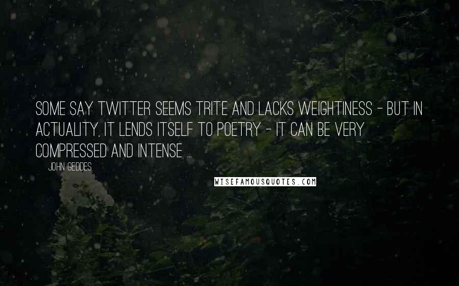 John Geddes Quotes: Some say Twitter seems trite and lacks weightiness - but in actuality, it lends itself to poetry - it can be very compressed and intense ...