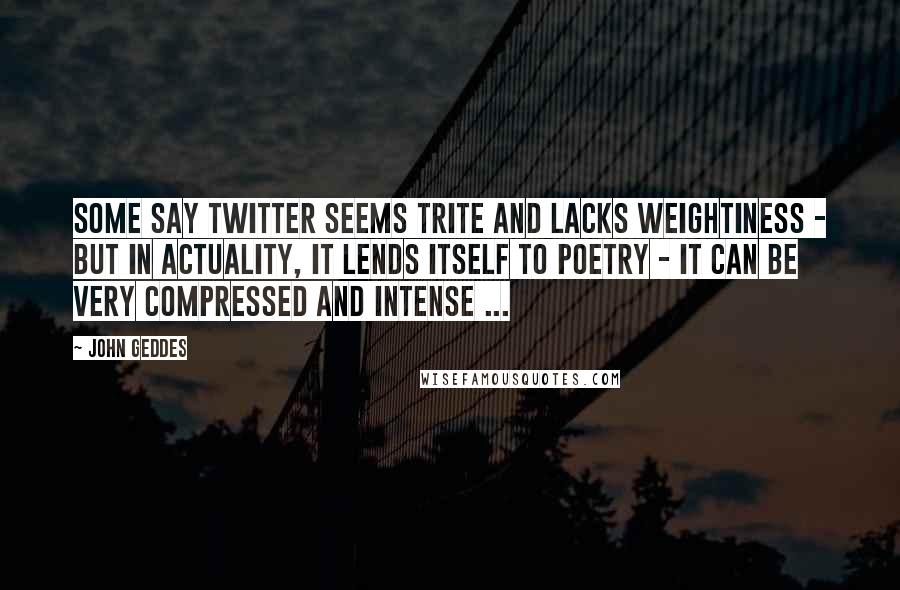 John Geddes Quotes: Some say Twitter seems trite and lacks weightiness - but in actuality, it lends itself to poetry - it can be very compressed and intense ...