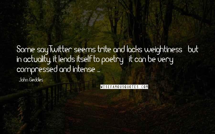 John Geddes Quotes: Some say Twitter seems trite and lacks weightiness - but in actuality, it lends itself to poetry - it can be very compressed and intense ...