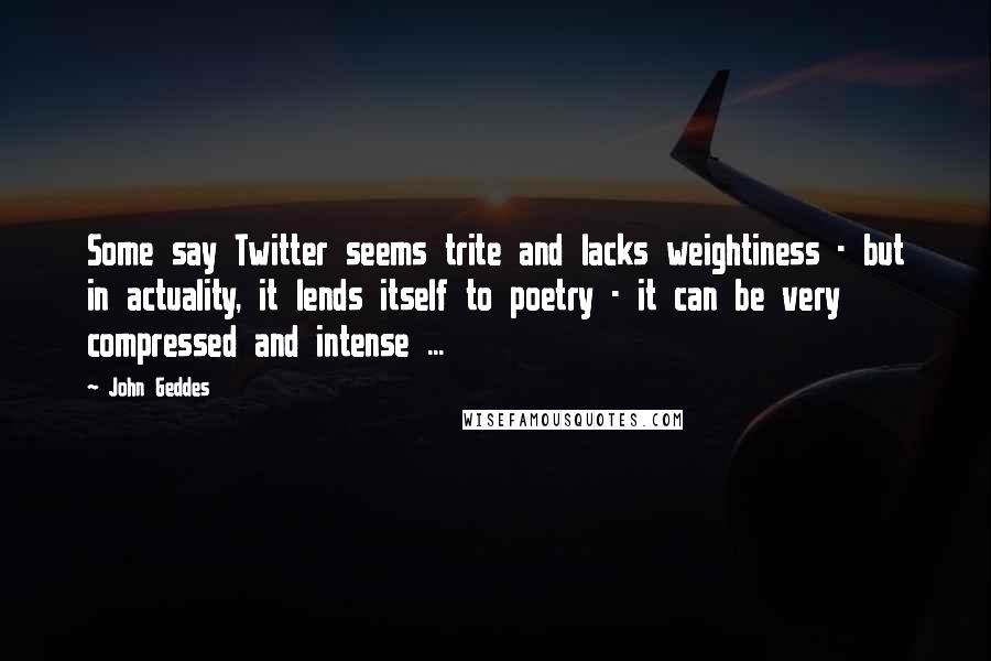 John Geddes Quotes: Some say Twitter seems trite and lacks weightiness - but in actuality, it lends itself to poetry - it can be very compressed and intense ...